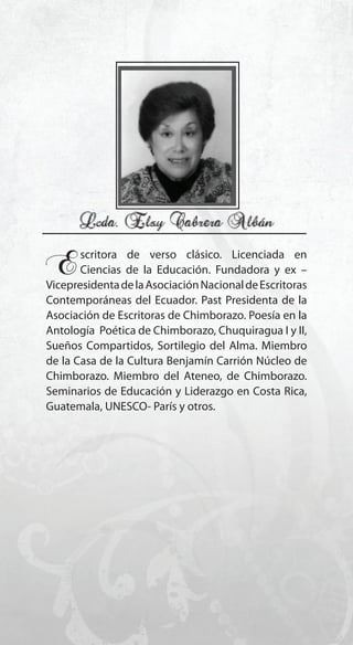 67
Escritora de verso clásico. Licenciada en
Ciencias de la Educación. Fundadora y ex –
VicepresidentadelaAsociaciónNacionaldeEscritoras
Contemporáneas del Ecuador. Past Presidenta de la
Asociación de Escritoras de Chimborazo. Poesía en la
Antología Poética de Chimborazo, Chuquiragua I y II,
Sueños Compartidos, Sortilegio del Alma. Miembro
de la Casa de la Cultura Benjamín Carrión Núcleo de
Chimborazo. Miembro del Ateneo, de Chimborazo.
Seminarios de Educación y Liderazgo en Costa Rica,
Guatemala, UNESCO- París y otros.
 