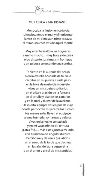 69
MUY CERCA Y TAN DISTANTE
Me socaba la ilusión en cada día
silenciosa entre el mar y el horizonte
la voz de mi alma aún triste todavía
al mirar una cruz tras de aquel monte.
Muy errante asalto a las hogueras
camino mucho…muy lejos y de prisa
oigo distante tus rimas sin fronteras
y en tu boca se esconde una sonrisa.
Te siento en la aureola del ocaso
o en la estrella acunada de tu cielo
crepitas en mi puerta a cada paso
en la hora de nostalgia y desvelo
vives en mis sueños solitarios
en el alba y oración de la fontana
en el arrullo y piar de los canarios
y en la miel y dulzor de la avellana.
Despierto siempre vas en pos de viaje
donde pernoctan muy cerca los luceros
tus manos solas llevan el equipaje
grama húmeda, romanzas y veleros.
Vives en la noche constelada
y en mi vaso infinito de ternura
¡Estás frío…. más estás junto a mi lado
con tu mirada de singular dulzura.
Percibo muy de cerca tus latidos
en el surco de la tarde que declina,
en las alas del aura vespertina
y en el amor y crisol de mis sentidos!
 