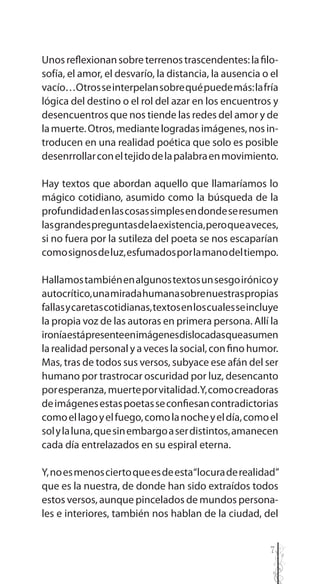 7
Unosreflexionansobreterrenostrascendentes:lafilo-
sofía, el amor, el desvarío, la distancia, la ausencia o el
vacío…Otrosseinterpelansobrequépuedemás:lafría
lógica del destino o el rol del azar en los encuentros y
desencuentros que nos tiende las redes del amor y de
lamuerte.Otros,mediantelogradasimágenes,nosin-
troducen en una realidad poética que solo es posible
desenrrollarconeltejidodelapalabraenmovimiento.
Hay textos que abordan aquello que llamaríamos lo
mágico cotidiano, asumido como la búsqueda de la
profundidadenlascosassimplesendondeseresumen
lasgrandespreguntasdelaexistencia,peroqueaveces,
si no fuera por la sutileza del poeta se nos escaparían
comosignosdeluz,esfumadosporlamanodeltiempo.
Hallamostambiénenalgunostextosunsesgoirónicoy
autocrítico,unamiradahumanasobrenuestraspropias
fallasycaretascotidianas,textosenloscualesseincluye
la propia voz de las autoras en primera persona. Allí la
ironíaestápresenteenimágenesdislocadasqueasumen
la realidad personal y a veces la social, con fino humor.
Mas, tras de todos sus versos, subyace ese afán del ser
humano por trastrocar oscuridad por luz, desencanto
poresperanza, muerteporvitalidad.Y,comocreadoras
deimágenesestaspoetasseconfiesancontradictorias
comoellagoyelfuego,comolanocheyeldía,comoel
solylaluna,quesinembargoaserdistintos,amanecen
cada día entrelazados en su espiral eterna.
Y,noesmenosciertoqueesdeesta“locuraderealidad”
que es la nuestra, de donde han sido extraídos todos
estos versos, aunque pincelados de mundos persona-
les e interiores, también nos hablan de la ciudad, del
 
