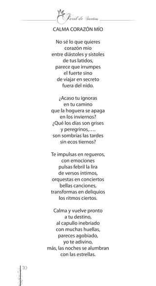 70
CALMA CORAZÓN MÍO
No sé lo que quieres
corazón mío
entre diástoles y sístoles
de tus latidos,
parece que irrumpes
el fuerte sino
de viajar en secreto
fuera del nido.
¿Acaso tu ignoras
en tu camino
que la hoguera se apaga
en los inviernos?
¿Qué los días son grises
y peregrinos,….
son sombrías las tardes
sin ecos tiernos?
Te impulsas en regueros,
con emociones
pulsas febril la lira
de versos íntimos,
orquestas en conciertos
bellas canciones,
transformas en deliquios
los ritmos ciertos.
Calma y vuelve pronto
a tu destino,
al capullo inebriado
con muchas huellas,
pareces agobiado,
yo te adivino,
más, las noches se alumbran
con las estrellas.
 