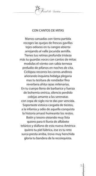 71
CON CANTOS DE MITAS
Manos cansadas con tierra partida
recoges las quejas de frescas gavillas
tejes odiseas en tu sangre abierta
arrojando al valle jocunda semilla.
Tienes tus retinas profunda tristeza
más tu guardas voces con cantos de mitas
modulas el viento con sabia terneza
preludio de pifanos en noches de cita.
Ciclópea recorres los cerros andinos
añorando inquieta hidalga plegaria
mas tu tesitura de rondador fino
reverbera ahita razas milenarias.
En tu cuerpo lleno de barbarice y fuerza
de bohemia onírica, silencio perdido
cobijas amante a las serenatas
con cepa de siglo no te das por vencida.
Soportaste estoica cargada de tiestos,
a la infamia y odio de aquella conquista
la historia amasó humeante los restos.
Botín y tesoro oteando muy lista
quiero para ti lluvia de alfabeto
telúrico y diáfano de esta nueva América
quiero tu piel lúbrica, ese es tu reto
surca presta arriba, trova muy henchida
gloria tu bandera de la reconquista.
 