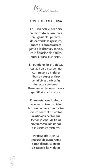 72
CON EL ALBA MATUTINA
La lluvia besa el sendero
en concierto de azahares,
enjuga néctar primero
descartando los pesares,
cubre el barro en atriles
junto a la chonta y canela,
es la floración de abriles
sidra jugosa, que riega.
En péndulos las orquídeas
danzan en un torbellino
con su saya y melena
liban en copas el vino,
son divinas ambrosías
de natura generosa
flamígera en tenue armonía
gentil brinda dadivosa.
En un estanque los lotos
con las túnicas de cielo
furtivos en huestes remotos
son las naves de los velos,
la arboleda centenaria
torbas jorobas de fieras
sirven como luminarias
a las lianas y canteras.
Piadoso día espejea
carrusel de marionetas
somnolientas aletean
en catarsis las violetas
 