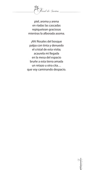 73
piel, aroma y arena
en ríadas las cascadas
repiquetean graciosas
mientras la alborada asoma.
¡Ah! Rosales del bosque
palpa con tinta y denuedo
el cristal de esta visita;
acaurela mi llegada
en la mesa del espacio
bruñe a esta tierra amada
un retazo u otra cita…
que voy caminando despacio.
 