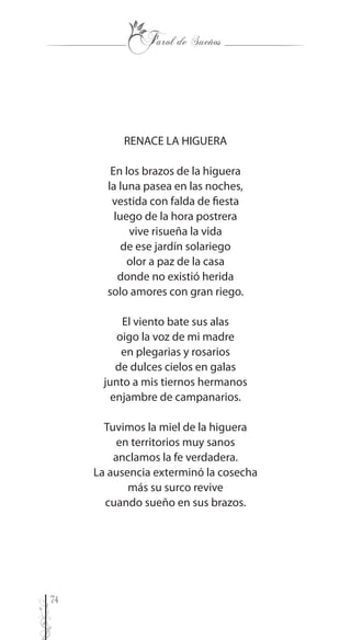 74
RENACE LA HIGUERA
En los brazos de la higuera
la luna pasea en las noches,
vestida con falda de fiesta
luego de la hora postrera
vive risueña la vida
de ese jardín solariego
olor a paz de la casa
donde no existió herida
solo amores con gran riego.
El viento bate sus alas
oigo la voz de mi madre
en plegarias y rosarios
de dulces cielos en galas
junto a mis tiernos hermanos
enjambre de campanarios.
Tuvimos la miel de la higuera
en territorios muy sanos
anclamos la fe verdadera.
La ausencia exterminó la cosecha
más su surco revive
cuando sueño en sus brazos.
 