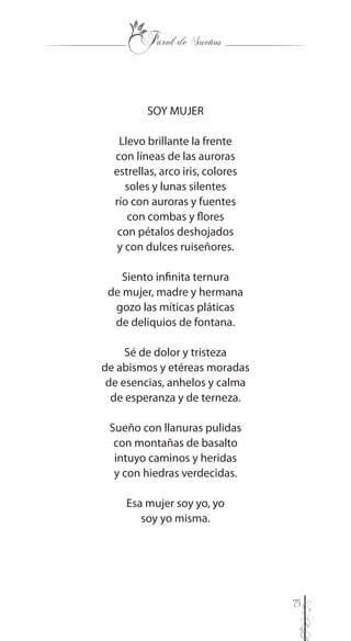 75
SOY MUJER
Llevo brillante la frente
con líneas de las auroras
estrellas, arco iris, colores
soles y lunas silentes
río con auroras y fuentes
con combas y flores
con pétalos deshojados
y con dulces ruiseñores.
Siento infinita ternura
de mujer, madre y hermana
gozo las míticas pláticas
de deliquios de fontana.
Sé de dolor y tristeza
de abismos y etéreas moradas
de esencias, anhelos y calma
de esperanza y de terneza.
Sueño con llanuras pulidas
con montañas de basalto
intuyo caminos y heridas
y con hiedras verdecidas.
Esa mujer soy yo, yo
soy yo misma.
 