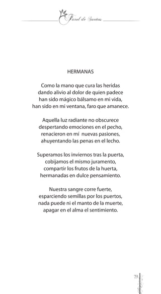 79
HERMANAS
Como la mano que cura las heridas
dando alivio al dolor de quien padece
han sido mágico bálsamo en mi vida,
han sido en mi ventana, faro que amanece.
Aquella luz radiante no obscurece
despertando emociones en el pecho,
renacieron en mí nuevas pasiones,
ahuyentando las penas en el lecho.
Superamos los inviernos tras la puerta,
cobijamos el mismo juramento,
compartir los frutos de la huerta,
hermanadas en dulce pensamiento.
Nuestra sangre corre fuerte,
esparciendo semillas por los puertos,
nada puede ni el manto de la muerte,
apagar en el alma el sentimiento.
 