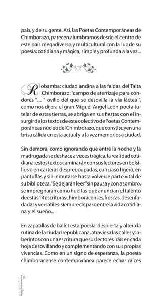 8
país,ydesugente.Así,lasPoetasContemporáneasde
Chimborazo, parecen alumbrarnos desde el centro de
este país megadiverso y multicultural con la luz de su
poesía:cotidianaymágica,simpleyprofundaalavez...
Riobamba: ciudad andina a las faldas del Taita
..Chimborazo:“campo de aterrizaje para cón-
dores “… “ ovillo del que se desovilla la vía láctea “,
como nos dijera el gran Miguel Angel León poeta tu-
telar de estas tierras, se abriga en sus fiestas con el in-
surgirdelostextosdeestecolectivodePoetasContem-
poráneasnúcleodelChimborazo,queconstituyenuna
brisacálidaenestaactualyalavezmemoriosaciudad.
Sin demora, como ignorando que entre la noche y la
madrugadasedeshaceavecestrágica,larealidadcoti-
diana,estostextoscaminaránconsuslectoresenbolsi-
llos o en carteras despreocupadas, con paso ligero, en
pantuflas y sin inmutarse hasta volverse parte vital de
subiblioteca.“Sedejaránleer”sinpausayconasombro,
seimpregnaráncomohuellas queanuncianeltalento
deestas14escritoraschimboracenses,frescas,desenfa-
dadasyversátiles:siempredepasoentrelavidacotidia-
na y el sueño...
En zapatillas de ballet esta poesía despierta y altera la
rutinadelaciudadrepublicana,atraviesalascallesyla-
berintosconunaescrituraquesuslectoresiránencada
hojadesovillandoycomplementandoconsuspropias
vivencias. Como en un signo de esperanza, la poesía
chimboracense contemporánea parece echar raíces
 