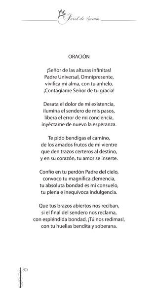 80
ORACIÓN
¡Señor de las alturas infinitas!
Padre Universal, Omnipresente,
vivifica mi alma, con tu anhelo.
¡Contágiame Señor de tu gracia!
Desata el dolor de mi existencia,
ilumina el sendero de mis pasos,
libera el error de mi conciencia,
inyéctame de nuevo la esperanza.
Te pido bendigas el camino,
de los amados frutos de mi vientre
que den trazos certeros al destino,
y en su corazón, tu amor se inserte.
Confío en tu perdón Padre del cielo,
convoco tu magnífica clemencia,
tu absoluta bondad es mi consuelo,
tu plena e inequívoca indulgencia.
Que tus brazos abiertos nos reciban,
si el final del sendero nos reclama,
con espléndida bondad, ¡Tú nos redimas!,
con tu huellas bendita y soberana.
 