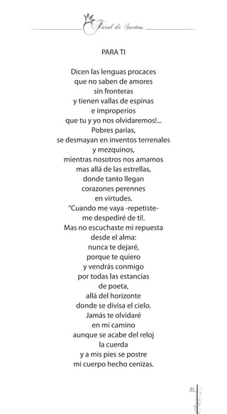 81
PARA TI
Dicen las lenguas procaces
que no saben de amores
sin fronteras
y tienen vallas de espinas
e improperios
que tu y yo nos olvidaremos!...
Pobres parias,
se desmayan en inventos terrenales
y mezquinos,
mientras nosotros nos amamos
mas allá de las estrellas,
donde tanto llegan
corazones perennes
en virtudes.
“Cuando me vaya -repetiste-
me despediré de ti!.
Mas no escuchaste mi repuesta
desde el alma:
nunca te dejaré,
porque te quiero
y vendrás conmigo
por todas las estancias
de poeta,
allá del horizonte
donde se divisa el cielo.
Jamás te olvidaré
en mi camino
aunque se acabe del reloj
la cuerda
y a mis pies se postre
mi cuerpo hecho cenizas.
 