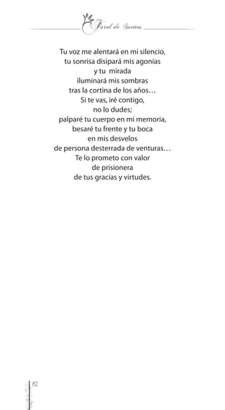 82
Tu voz me alentará en mi silencio,
tu sonrisa disipará mis agonías
y tu mirada
iluminará mis sombras
tras la cortina de los años…
Si te vas, iré contigo,
no lo dudes;
palparé tu cuerpo en mi memoria,
besaré tu frente y tu boca
en mis desvelos
de persona desterrada de venturas…
Te lo prometo con valor
de prisionera
de tus gracias y virtudes.
 