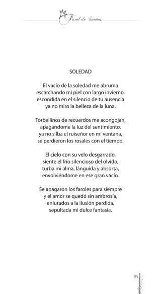 85
SOLEDAD
El vacío de la soledad me abruma
escarchando mi piel con largo invierno,
escondida en el silencio de tu ausencia
ya no miro la belleza de la luna.
Torbellinos de recuerdos me acongojan,
apagándome la luz del sentimiento,
ya no silba el ruiseñor en mi ventana,
se perdieron los rosales con el tiempo.
El cielo con su velo desgarrado,
siente el frío silencioso del olvido,
turba mi alma, lánguida y absorta,
envolviéndome en ese gran vacío.
Se apagaron los faroles para siempre
y el amor se quedó sin ambrosía,
enlutados a la ilusión perdida,
sepultada mi dulce fantasía.
 