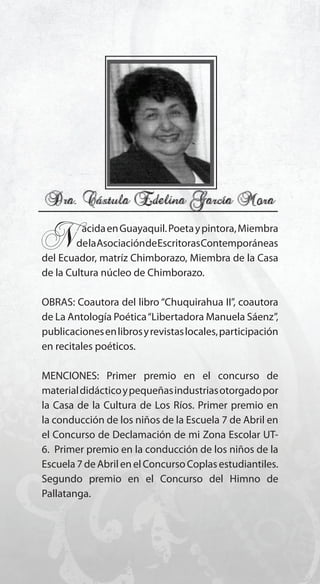 89
N..acidaenGuayaquil.Poetaypintora,Miembra
delaAsociacióndeEscritorasContemporáneas
del Ecuador, matríz Chimborazo, Miembra de la Casa
de la Cultura núcleo de Chimborazo.
OBRAS: Coautora del libro “Chuquirahua II”, coautora
de La Antología Poética“Libertadora Manuela Sáenz”,
publicacionesenlibrosyrevistaslocales,participación
en recitales poéticos.
MENCIONES: Primer premio en el concurso de
materialdidácticoypequeñasindustriasotorgadopor
la Casa de la Cultura de Los Ríos. Primer premio en
la conducción de los niños de la Escuela 7 de Abril en
el Concurso de Declamación de mi Zona Escolar UT-
6. Primer premio en la conducción de los niños de la
Escuela7deAbrilenelConcursoCoplasestudiantiles.
Segundo premio en el Concurso del Himno de
Pallatanga.
 