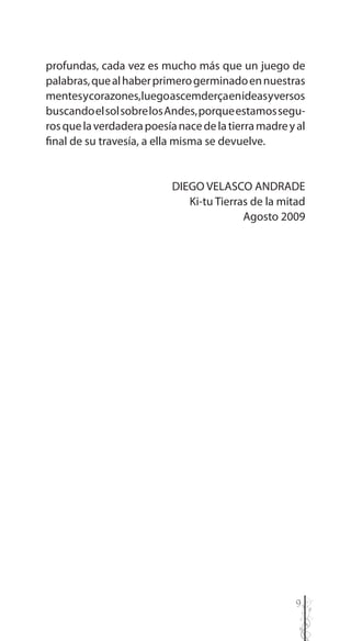 9
profundas, cada vez es mucho más que un juego de
palabras,quealhaberprimerogerminadoennuestras
mentesycorazones,luegoascemderçaenideasyversos
buscandoelsolsobrelosAndes,porqueestamossegu-
rosquelaverdaderapoesíanacedelatierramadreyal
final de su travesía, a ella misma se devuelve.
DIEGO VELASCO ANDRADE
Ki-tu Tierras de la mitad
Agosto 2009
 
