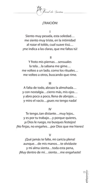 93
¡TRAICIÓN!
I
Siento muy pesada, esta soledad…
me siento muy triste, en la intimidad
al rozar el toldo, cual suave tisú…
¡me indica a las claras, que me faltas tú!
II
Y froto mis piernas…sensuales
la tela…la sabana me gime…
me volteo a un lado, como los rituales…
me volteo a otros, buscando que rime.
III
A falta de todo, abrazo la almohada…
y con nostalgia…cierro más, mis ojos…
y abro poco a poco, llena de abrojos…
y miro el vacío…¡pues no tengo nada!
IV
Te tengo..tan distante…muy lejos..
y es por tu trabajo…y porque quieres,
¡a Dios le ruego, no busques festejos!
¡No finjas, no engañes…por Dios que me hieres!
V
¡Qué jamás te falte, mi caricia plena!
aunque…de mis manos…te olvidaste
y mi alma sienta…toda esta pena,
¡Muy dentro de mí…siento…me engañaste!
 