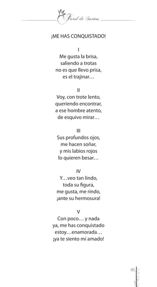 95
¡ME HAS CONQUISTADO!
I
Me gusta la brisa,
saliendo a trotas
no es que llevo prisa,
es el trajinar…
II
Voy, con trote lento,
queriendo encontrar,
a ese hombre atento,
de esquivo mirar…
III
Sus profundos ojos,
me hacen soñar,
y mis labios rojos
lo quieren besar…
IV
Y…veo tan lindo,
toda su figura,
me gusta, me rindo,
¡ante su hermosura!
V
Con poco… y nada
ya, me has conquistado
estoy…enamorada…
¡ya te siento mi amado!
 