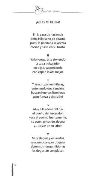96
¡ASÍ ES MI TIERRA!
I
En la casa de hacienda
doña Hilaria no da abasto,
pues, la peonada se acerca
cocina y sirve en su trasto.
II
Ya la tonga, esta sirviendo
a cada trabajador
en bijao, va poniendo
con zapan lo ata mejor.
III
Y se agrupan en hileras,
entonando una canción.
Buscan huertas lisonjeras
¡con fuerza y decisión!
IV
Muy a las doce del día
el dueño del hacendón
toca el cuerno fuertemente,
se oyen, gritos de alegría
y…cesan en su labor.
V
Muy alegres y ocurridos
se acomodan por doquier
abren sus tongas tibionas
las degustan con placer.
 