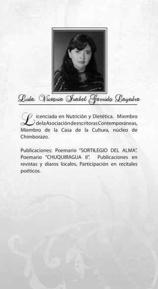 99
Licenciada en Nutrición y Dietética. Miembro
delaAsociacióndeescritorasContemporáneas,
Miembro de la Casa de la Cultura, núcleo de
Chimborazo.
Publicaciones: Poemario “SORTILEGIO DEL ALMA”.
Poemario “CHUQUIRAGUA II”. Publicaciones en
revistas y diaros locales, Participación en recitales
poéticos.
 