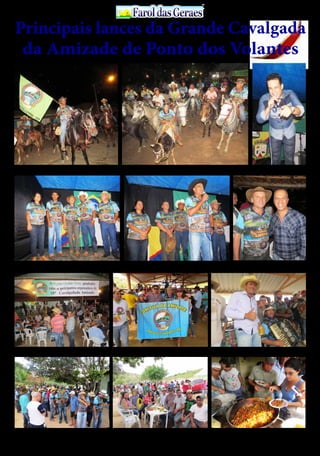 30 de Abril / 2015PÁGINA 11
13
ANOS FaroldasGeraesFaroldasGeraes
A 10ª Calvagada da Amizade foi coroada de êxito, atraindo centenas de cavaleiros e amazonas Leo Estrada abrilhantou o
evento com Show espetacular
A tradicional Cavalgada da Amizade em sua 10ª edição, esta cada vez melhor, reflexo da organização impecável, bem como a infra estrutura montada
para satisfazer cada vez mais os participantes, os quais vive momentos indeléveis de confraternização e felicidades
Confraternização entre os participantes da Cavalgada na
fazenda Pedra Branca
Antôno Mário e Rui saúda os participantes da Cavalgada O vereador Nilvan e o talentoso sanfoneiro Bené animan-
do com forró à tradicional ferra de bezerro
Uma parada na Fazenda Pingo de Ouro para um café
regado com farofa
O “carneiro no buraco” foi servido à vontade aos partici-
pantes da Cavalgada, no almoço
O secretário de finanças, Antônio Mário ladeados por
familiares e amigos
Principais lances da Grande Cavalgada
da Amizade de Ponto dos Volantes
 