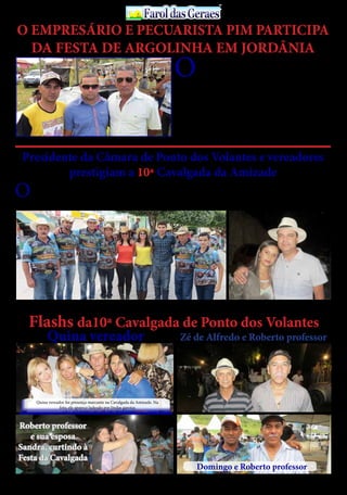30 de Abril / 2015PÁGINA 13
13
ANOS FaroldasGeraesFaroldasGeraes
O EMPRESÁRIO E PECUARISTA PIM PARTICIPA
DA FESTA DE ARGOLINHA EM JORDÂNIA
Quina vereador Zé de Alfredo e Roberto professor
O
empresário, pecuarista PIM, organizador da tradi-
cional Festa do Vaqueiro de Itinga, prestigiou à Cor-
rida de Argolinha de Jordânia, numa demonstração
inequívoca do amor que ele tem pelas competições ligadas ao
campo.
Aproveitando à oportunidade o nobre empresário PIM
desde já convida o povo do Vale do Jequitinhonha para par-
ticipar da 5ª Festa do Vaqueiro de Itinga, na Fazenda Lagoa
do Peixe, cujo evento rural promete ser a maior e melhor
festa desse gênero de todos os tempos em Itinga, nos
dias 15,16 e 17 de maio,com presença confirmada da
Banda Mastruz com Leite.
OPresidente da Câmara Municipal de Ponto
dos Volantes, Pingo da farmácia e demais
vereadores daquela Colenda Casa Legis-
lativa participaram e apoiaram a 10ª Cavalgada da
Amizade,evento que já se tornou tradicional no mu-
Presidente da Câmara de Ponto dos Volantes e vereadores
prestigiam a 10ª Cavalgada da Amizade
Delmar Trindade, empresário Pim e Catatau Freitas
nicípio, o qual faz parte do calendário festivo de Pon-
to dos Volantes,atraindo centenas de pessoas de toda
região.
Muito ovacionado pelos participantes da Caval-
gada, Pingo da Farmácia demonstrava muita des-
contração e contentamento por estar interagindo
num evento daquela magnitude, o qual vem fa-
zendo um excelente trabalho frente ao Legislativo
Municipal,sendo muito elogiado pela população local
e colegas vereadores.
O Presidente da Câmara Municipal de Ponto dos Volantes, Pingo da farmácia, ladeado por demais
vereadores e amigos
Pingo da farmácia e sua esposa Ariane Oliveira
Flashs da10ª Cavalgada de Ponto dos Volantes
Roberto professor
e sua esposa
Sandra, curtindo à
Festa da Cavalgada
Quina vereador foi presença marcante na Cavalgada da Amizade. Na
foto, ele aparece ladeado por lindas garotas
Domingo e Roberto professor
Quina vereador foi presença marcante na Cavalgada da Amizade. Na
foto, ele aparece ladeado por lindas garotas
 