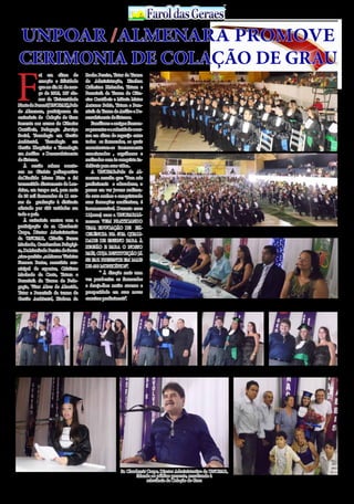 30 de Abril / 2015PÁGINA 16
13
ANOS FaroldasGeraesFaroldasGeraes
F
oi em clima de
emoção e felicidade
que no dia 21 de mar-
ço de 2015, 107 alu-
nos da Universidade
Norte do Paraná(UNOPAR),Polo
de Almenara, participaram da
cerimônia de Colação de Grau
inerente aos cursos de Ciências
Contábeis, Pedagogia ,Serviço
Social, Tecnologia em Gestão
Ambiental, Tecnologia em
Gestão Hospitalar e Tecnologia
em Análise e Desenvolvimento
de Sistema.
À sessão solene aconte-
ceu no Ginásio poliesportivo
dr.Cândido Mares Neto e foi
transmitida diretamente de Lon-
drina, em tempo real, para mais
de 20 mil formandos de 11 cur-
sos de graduação à distância
ofertado por 400 unidades em
todo o país.
À cerimônia contou com a
participação do sr. Claudemir
Carpe, Diretor Administrativo
da UNOPAR, Cláudia Ferraz
Machado, Coordenadora Pedagógi-
ca, Dr.Manfredo Pereira de Souza
,vice-prefeito ,sr.Marcos Vinícius
Fonseca Prates, secretário mu-
nicipal de esportes, Cristiane
Machado da Costa, Tutora e
Paraninfa da Turma de Peda-
gogia, Vitor Alves de Almeida,
Tutor e Paraninfo da turma de
Gestão Ambiental, Hudson da
Rocha Pereira, Tutor da Turma
de Administração, Zinelma
Calheiros P.Mendes, Tutora e
Paraninfa da Turma de Ciên-
cias Contábeis e Márcia Matos
Antunes Bahia, Tutora e Para-
ninfa da Turma de Análise e De-
senvolvimento de Sistemas.
Familiares e amigos fizeram-
se presentes e a solenidade ocor-
reu em clima de regozijo entre
todos os formandos, os quais
encontravam-se imensamente
emocionados , orgulhosos e
realizados com às conquista in-
deléveis para suas vidas..
A UNOPAR-Polo de Al-
menara ressalta que: “Para nós
profissionais e educadores, o
prazer em ver jovens realizan-
do seus sonhos e conquistando
suas formações acadêmicas, é
incomensurável. Durante esses
11(onze) anos a UNOPAR/Al-
menara VEM PRATICANDO
UMA EDUCAÇÃO DE EX-
CELÊNCIA NA SUA QUALI-
DADE DE ENSINO PARA À
REGIÃO E PARA O NOSSO
PAÍS, CUJA INSTITUIÇÃO JÁ
SE FAZ PRESENTE EM MAIS
DE 400 MUNICÍPIOS”.
	 “ À direção mais uma
vez parabeniza os formandos
e deseja-lhes muito sucesso e
prosperidade em suas novas
carreiras profissionais”.
UNPOAR /ALMENARA PROMOVE
CERIMONIA DE COLAÇÃO DE GRAU
Formandos pela UNOPAR/ALMENLARA
Mesa das Autoridades
Formandos da UNOPAR/ALMENLARA recebendo seus diplomas, os quais estavam muito felizes e emocionados pelas indeléveis conquistas
Sr. Claudemir Carpe, Diretor Administrativo da UNOPAR,
falando ao público presente, ressaltando à
relevância da Colação de Grau
Aluna recém formada falando ao público presente Família de aluna recém formada era só alegria e emoção
 