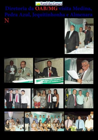 30 de Abril / 2015PÁGINA 3
13
ANOS FaroldasGeraesFaroldasGeraes
N
esta quinta-feira
(19/3), o presi-
dente da OAB/
MG, Luis Cláudio Chaves
e o diretor Tesoureiro,
AntônioFabrício,estiveram
com diretores e advogados
das subseções de Medina,
Pedra Azul, Jequitinhonha
e Almenara. Segundo o
presidente Luís Cláudio, “os
encontros e reuniões com
a classe são fundamentais
para aproximar as sub-
seções da seccional e forta-
lecer a advocacia”.
Em Medina, a comitiva da
OAB/MG foi recebida pelo
presidente da 210ª sub-
seção, Oséas Souza Soares.
Luis Cláudio Chaves e
Antônio Fabrício anunci-
aram a realização de capaci-
Diretoria da OAB/MG visita Medina,
Pedra Azul, Jequitinhonha e Almenara
tações sobre o novo CPC e
PJe.
O projeto Minas Digital,
realizado em parceria com
a Caixa de Assistência dos
Advogados (CAA/MG), a
conquista do acesso gratui-
to à biblioteca digital e o en-
vio de notícias por meio da
newsletter também foram
lembrados no encontro.
Os diretores seccionais as-
sumiram o compromisso
de revitalizar a Sala do Ad-
vogado de Medina, dotan-
do o espaço com infraes-
trutura adequada para o
exercício da profissão: mo-
biliário, internet, computa-
dor, ar condicionado, entre
outros.
Valorização da advocacia
A segunda etapa do roteiro
aconteceu em Pedra Azul,
onde o presidente da OAB/
MG e o tesoureiro da sec-
cional visitaram a subseção
presidida por Santuza
Rodrigues. A organização
de um treinamento sobre o
Processo Judicial Eletrôni-
co e sobre o novo CPC foi
uma das pautas discutidas.
Luis Cláudio Chaves tam-
bém enumerou conquistas
resultantes da ação conjun-
ta da OAB/MG com o Con-
selho Federal, como prazos
em dia útil para a advocacia
e o recesso de 20 de dezem-
bro a 20 de janeiro.
O presidente da seccion-
al mineira esclareceu aos
membros da subseção de
Pedra Azul as medidas que
estão sendo tomadas para
solucionar o pagamento
dos dativos.
Jequitinhonha e Almenara
Em Jequitinhonta, os di-
retores da OAB/MG
tiveram um encontro com
o presidente da subseção,
Marques Guimarães. Na
cidade de Almenara,Luis
Cláudio Chaves realizou
uma palestra sobre o novo
CPC para os advogados e
conheceu o terreno onde
será construída a sede da
subseção. Confira todas as
fotos no Facebook e Insta-
gram da OAB Minas.
À mesa das autoridades
Na cidade de Almenara,Luis Cláudio Chaves realizou
uma palestra sobre o novo CPC, para os advogados
Dr. Aníbal Siqueira, presidente da 38ª subseção da OAB de
Almenara, agradeceu ao advogados presente ao evento, bem
como o tesoureiro da OAB/MG, dr. Antônio Fabrício, o presi-
dente da OAB/MG, Luis Cláudio Chaves e demais convidados
O radialista Ultimo conduziu os trabalhos com muita
eloquência
Dr. Luis Cláudio e colegas advogados Dr. Luis Cláudio ladeado por advogadas presentes ao evento Dr. Luis Cláudio, dr. Neilton e dr. Aníbal
O evento promovido pela 38ª subseção da OAB de Almenara, foi muito bem prestigiado por vários advogados que militam na comarca da cidade, despertando interesse de todos
sobre à palestra com o tema: “o novo CPC”, ministrada por dr. Luis Cláudio, presidente da OAB/MG
 