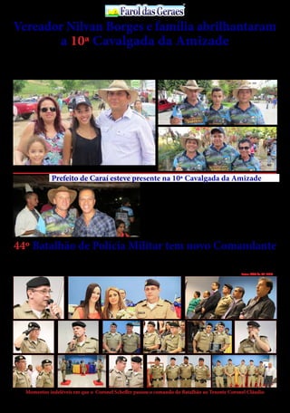 30 de Abril / 2015PÁGINA 4
13
ANOS FaroldasGeraesFaroldasGeraes
A cerimônia de Passagem do Comando do 44º Batalhão de Polícia Mili-
tar ocorreu na noite de ontem, 14, na Câmara Municipal de Almenara/
MG, no Vale do Jequitinhonha. O Coronel Scheffer passou o comando
do Batalhão ao Tenente Coronel Cláudio. O evento foi presidido pelo
Coronel Aroldo Pinheiro, Comandante da 15ª RPM (Teófilo Otoni/MG).
O Coronel Scheffer, ainda no posto de Major, assumiu o comando do
44º Batalhão de Polícia Militar tem novo Comandante
Fotos: ACO do 44º BPM
Vereador Nilvan Borges e família abrilhantaram
a 10ª Cavalgada da AmizadeO vereador Nilvan Borges, sua esposa Flávia e filhos
participaram , apoiaram e abrilhantaram a 10ª Cavalgada
da Amizade, ocorrida nos dias 25 e 26 de abril, os quais
encontravam-se bastante descontraídos e receptivos nos
momentos indeléveis do grande evento que teve seu des-
fecho final na Fazenda Pedra Branca, cujos participante
Momentos indeléveis em que o Coronel Scheffer passou o comando do Batalhão ao Tenente Coronel Cláudio
foram acolhidos calorosamente pelo fazendeiro Flávio
Sucupira, com música ao vivo, cerveja e o “carneiro as-
sado no buraco”, servido aos participantes sem qualquer
restrição, os quais empanturraram de tanta fartura ofer-
tada pelo anfitrião Flávio Sucupira.
O vereador Nilvan Borges é uma liderança política em
ascensão no município de Ponto dos Volantes, tendo em
vista o excelente trabalho que vem desenvolvendo frente
ao Legislativo Municipal , bem como seu carisma , popu-
laridade e humildade, cujos predicados lhe da credencial
como suposto pré-candidato a prefeito nas eleições mu-
nicipais de 2016, com o apoio do prefeito Cândido Ferraz.
O vereador Nilvan Borges, sua esposa Flávia juntamente com suas lindas filhas
O prefeito de Caraí,Ciro Leal Cunha, está sempre prestigiando os eventos da região, por
entender à necessidade de interagir e confraternizar com o povo dos Vales do Jequitinhonha
e Mucuri. Partindo dessa premissa ele abrilhantou a 10 Cavalgada da Amizade, em Ponto
dos Volantes, quando teve acolhida calorosa dos integrantes do evento, cujo prefeito ficou
imensamente satisfeito com tantas manifestações de carinho daquele povo laborioso. Em
seu primeiro mandato, Ciro está superando às dificuldades econômicas que assola seu
município com muita parcimônia e planejamento, cuja administração é pautada pela se-
riedade, transparência e dinamismo do jovem administrador público de Caraí.
Aproveitando o ensejo, Ciro aproveita para parabenizar a Comissão Organizadora da
10 Cavalgada da Amizade, pelo sucesso do tradicional evento, o qual a cada ano que passa
consagra-se como o melhor desse gênero na região.
Prefeito de Caraí esteve presente na 10ª Cavalgada da Amizade
44º BPM em 2007 com a missão de instalar a Unidade na Micro Região
do Baixo Jequitinhonha. Por aproximadamente 8 anos, o Coronel Schef-
fer comandou o Batalhão responsável pelo policiamento em 16 cidades
do Vale do Jequitinhonha.
O Tenente Coronel Cláudio Silva da Costa é o novo Comandante do
44º BPM. O oficial superior possui 27 anos de experiência na PMMG.
O Ten Cel Cláudio é formado em Direito pela Universidade Presidente
Antônio Carlos e especialista em Segurança Pública pela fundação João
Pinheiro. Atualmente se encontra graduando em Administração de Em-
presa e especializando em administração estratégica pela Universidade
Estácio de Sá.
 
