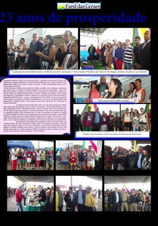 30 de Abril / 2015PÁGINA 9
13
ANOS FaroldasGeraesFaroldasGeraes
de grandes talentos da MPB ,com repertório eclético , agradando imensamente à plateia, cujo
festival teve a seguinte classificação:1º-Sarau Kizumba(Medina), com a música Carcará:2º Jean
Kleber(Mata Verde),com a música Ainda se importa : 3º Elias Oliveira(Mata Verde) com a
música apenas mais uma.
Ao falar durante os festejos de aniversário da cidade, o prefeito César Contador, considerado
por muitos como a revelação da política regional, tanto pela sua honestidade, bem como
pelo seu dinamismo, agradeceu o apoio de todos que engajaram no propósito de realizar um
evento à altura das tradições de Mata Verde, tais como: À equipe que preparou o bolo, equipe
que organizou a Caminhada da Saúde e a Maratona, os alunos do curso de Educação Física, a
equipe da FANFARRA, bem como os participantes do FEST VERDE . Externou sua gratidão
aos vereadores, sua equipe de trabalho, ressaltando que o sucesso de sua administração está
justamente no trabalho coletivo dos servidores ,bem como o apoio que vem recebendo da
Câmara Municipal.
		 O chefe do executivo disse que confia em suas ações porque são voltadas
para o bem-estar da população como um todo. E acrescentou: “nossa eterna gratidão a todos
que contribuíram direta e indiretamente para o sucesso do evento. Que Deus nos abençoe e
nos dê sabedoria para que possamos continuar governando bem essa terra maravilhosa que
é o município de Mata Verde, ressaltando que fez uma festa modesta, em respeito ao cidadão
e ao dinheiro público, tendo em vista a gigantesca crise econômica que assolas os municípios
brasileiros, dizendo que nesse momento sua prioridade número 1(um) é com a saúde e a edu-
cação do município, bem como com a limpeza e organização da cidade e a zona rural organi-
zada , com a respectiva satisfação do laborioso povo e isso está sendo feito na sua plenitude”
		 “Os profetas do Apocalipse estão espalhando boatos nas redes sociais que
às Festas Juninas não serão realizadas em Mata Verde, sem qualquer procedência, tendo em
vista que à festança caipira já se tornou tradicional, e jamais nossa administração poderia
abdicar de realizar o grande evento junino, o qual irá acontecer ainda melhor do que o ano
passado, para tanto, eu e minha equipe de trabalho envidaremos todos os esforços para alcan-
çarmos nossos objetivos”, afirma o prefeito César Contador.”
23 anos de prosperidade
O palanque das autoridades reuniu o chefe do executivo municipal, 1ª Dama Sandia, Presidente da Câmara Célia Regina, demais vereadores e secretáriado
Eliana Cantou para o público presente
Prefeito Cesar Contador com os vencedores da Maratona de Mata Verde
Preparador físico Noé, ao lado dos atletas de AlmenaraNoé Souza(preparador físico), Aderval e Oscar Henrique
demais amigos e os atletas vencedore da maratona de MV
Prefeito Cesar Contador esta com sua popularidade em
alta na cidade de Mata Verde
O saboroso bolo de Aniversário foi servido à vontade ao
público presente no evento cívico
Prefeito Cesar Contador e amigos Prefeito Cesar Contador, 1ª Dama Sandia, ladeados pelo
Sargento Barbosa e soldado da PM de Mata Verde
 