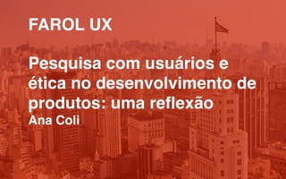 FAROL UX
Pesquisa com usuários e
ética no desenvolvimento de
produtos: uma reflexão
Ana Coli
 