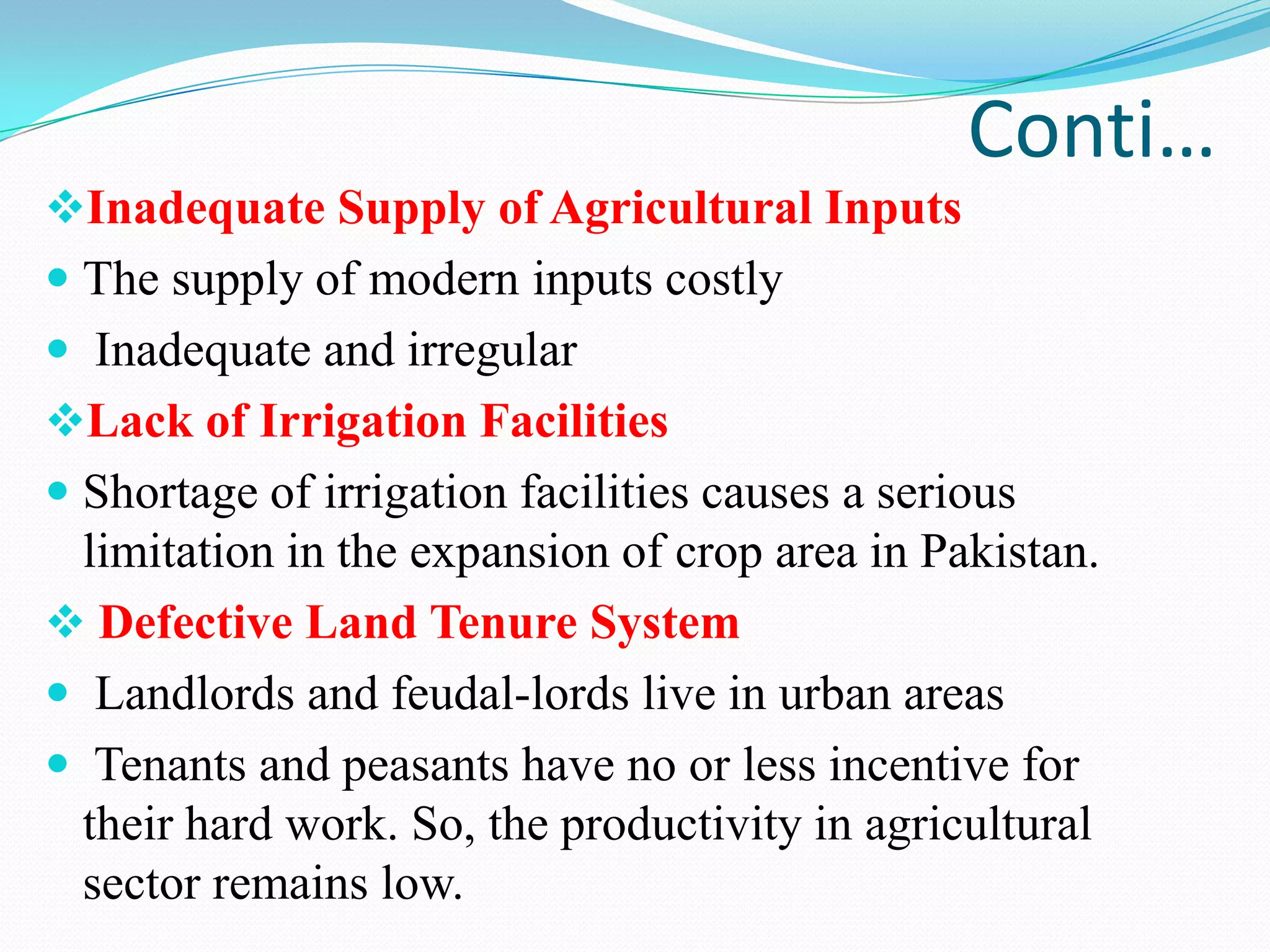 Conti…
Inadequate Supply of Agricultural Inputs
 The supply of modern inputs costly
 Inadequate and irregular
Lack of Irrigation Facilities
 Shortage of irrigation facilities causes a serious
limitation in the expansion of crop area in Pakistan.
 Defective Land Tenure System
 Landlords and feudal-lords live in urban areas
 Tenants and peasants have no or less incentive for
their hard work. So, the productivity in agricultural
sector remains low.
 