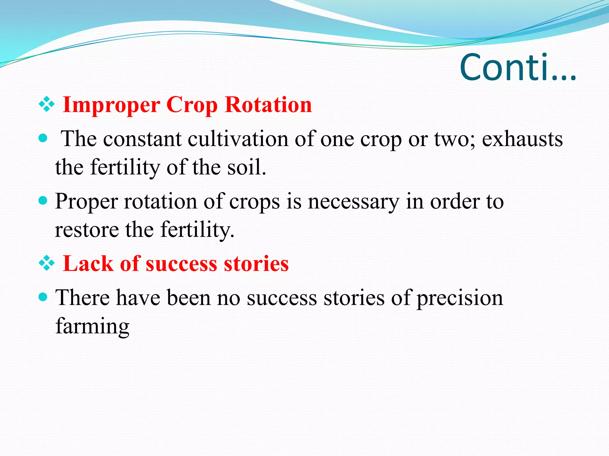 Conti…
 Improper Crop Rotation
 The constant cultivation of one crop or two; exhausts
the fertility of the soil.
 Proper rotation of crops is necessary in order to
restore the fertility.
 Lack of success stories
 There have been no success stories of precision
farming
 
