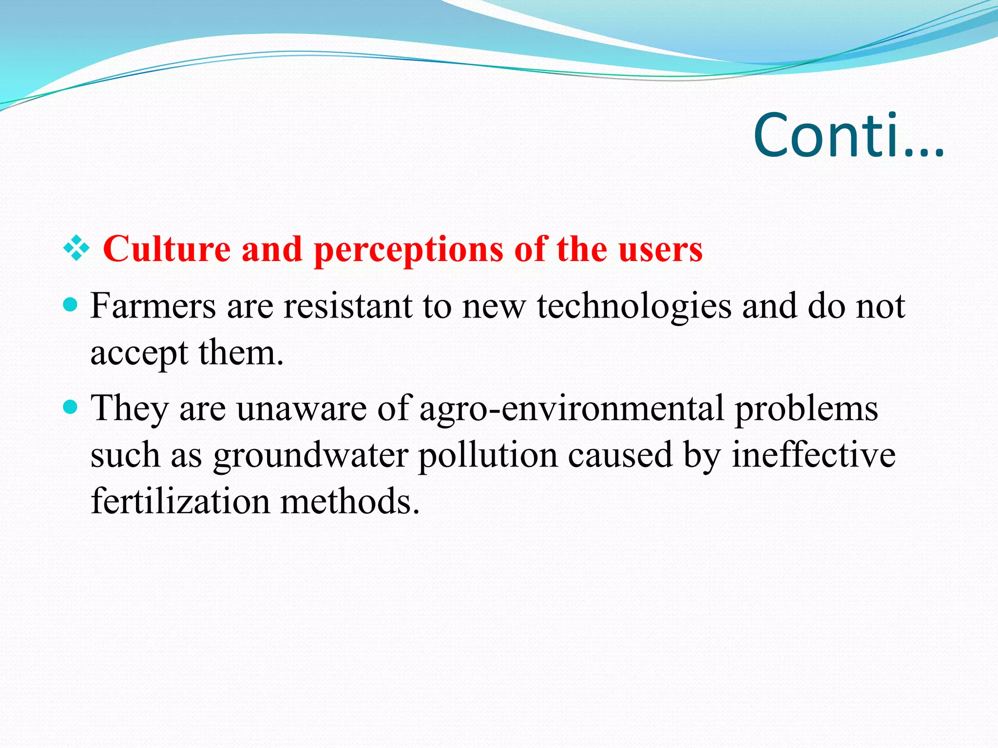Conti…
 Culture and perceptions of the users
 Farmers are resistant to new technologies and do not
accept them.
 They are unaware of agro-environmental problems
such as groundwater pollution caused by ineffective
fertilization methods.
 