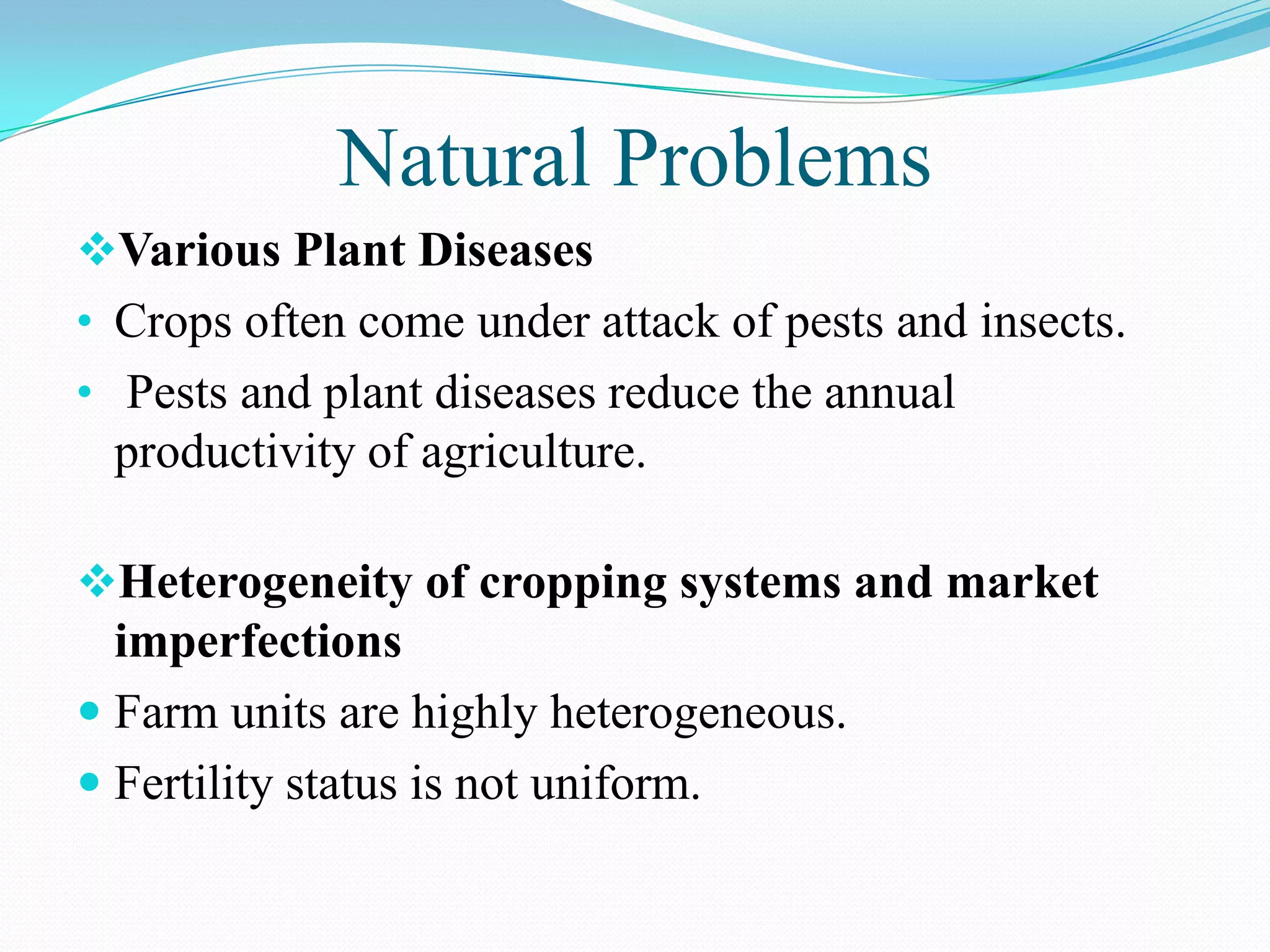 Natural Problems
Various Plant Diseases
• Crops often come under attack of pests and insects.
• Pests and plant diseases reduce the annual
productivity of agriculture.
Heterogeneity of cropping systems and market
imperfections
 Farm units are highly heterogeneous.
 Fertility status is not uniform.
 