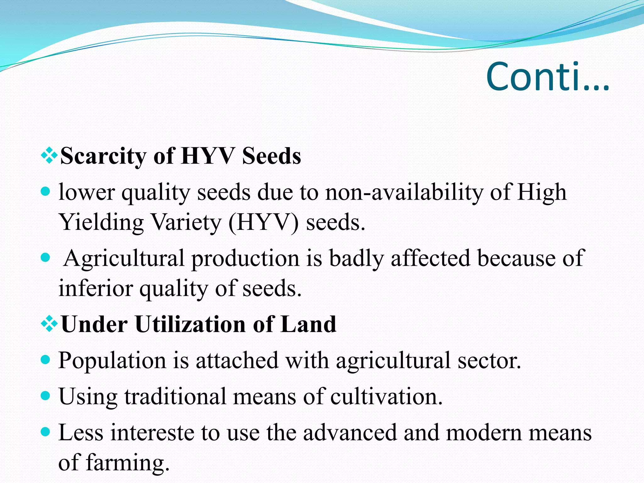 Conti…
Scarcity of HYV Seeds
 lower quality seeds due to non-availability of High
Yielding Variety (HYV) seeds.
 Agricultural production is badly affected because of
inferior quality of seeds.
Under Utilization of Land
 Population is attached with agricultural sector.
 Using traditional means of cultivation.
 Less intereste to use the advanced and modern means
of farming.
 