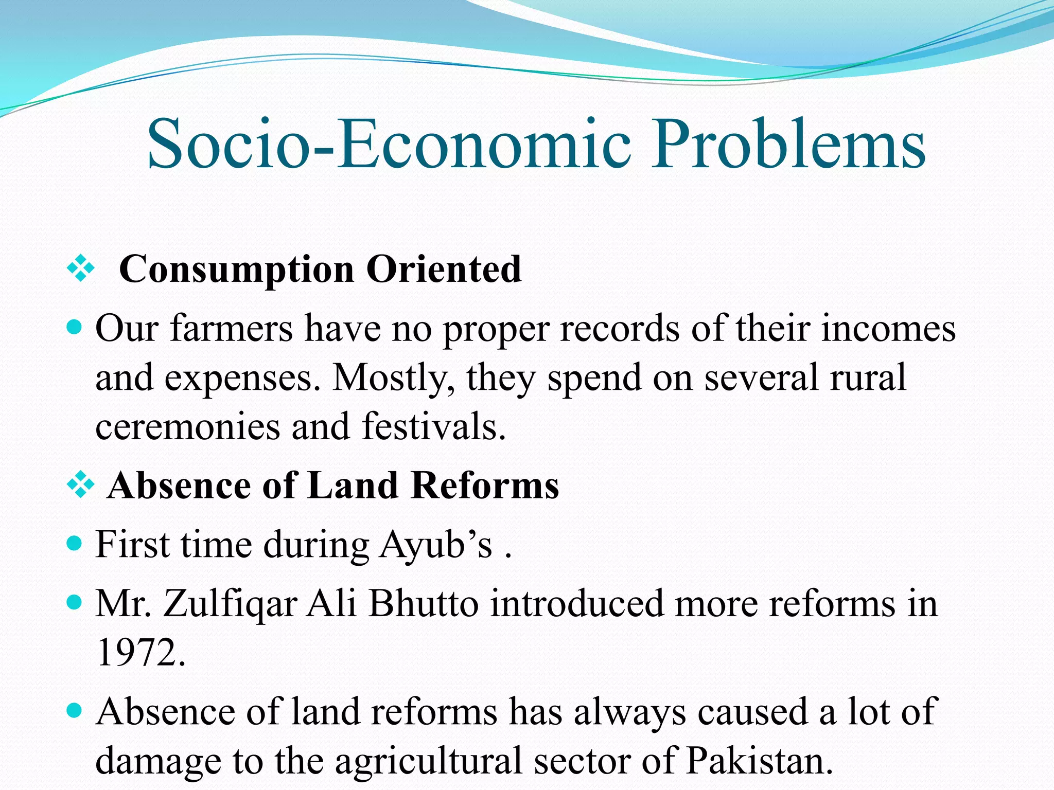 Socio-Economic Problems
 Consumption Oriented
 Our farmers have no proper records of their incomes
and expenses. Mostly, they spend on several rural
ceremonies and festivals.
 Absence of Land Reforms
 First time during Ayub’s .
 Mr. Zulfiqar Ali Bhutto introduced more reforms in
1972.
 Absence of land reforms has always caused a lot of
damage to the agricultural sector of Pakistan.
 
