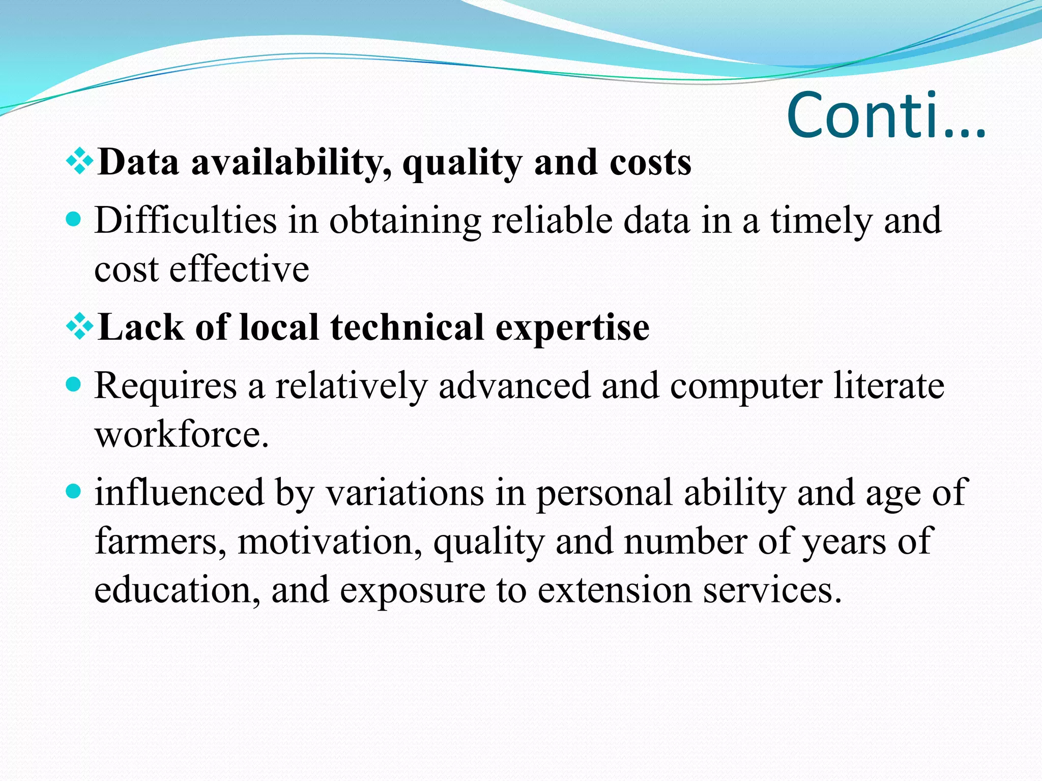 Conti…
Data availability, quality and costs
 Difficulties in obtaining reliable data in a timely and
cost effective
Lack of local technical expertise
 Requires a relatively advanced and computer literate
workforce.
 influenced by variations in personal ability and age of
farmers, motivation, quality and number of years of
education, and exposure to extension services.
 