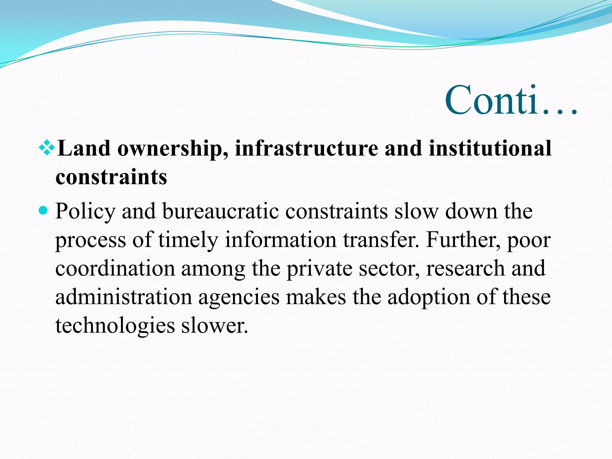 Conti…
Land ownership, infrastructure and institutional
constraints
 Policy and bureaucratic constraints slow down the
process of timely information transfer. Further, poor
coordination among the private sector, research and
administration agencies makes the adoption of these
technologies slower.
 
