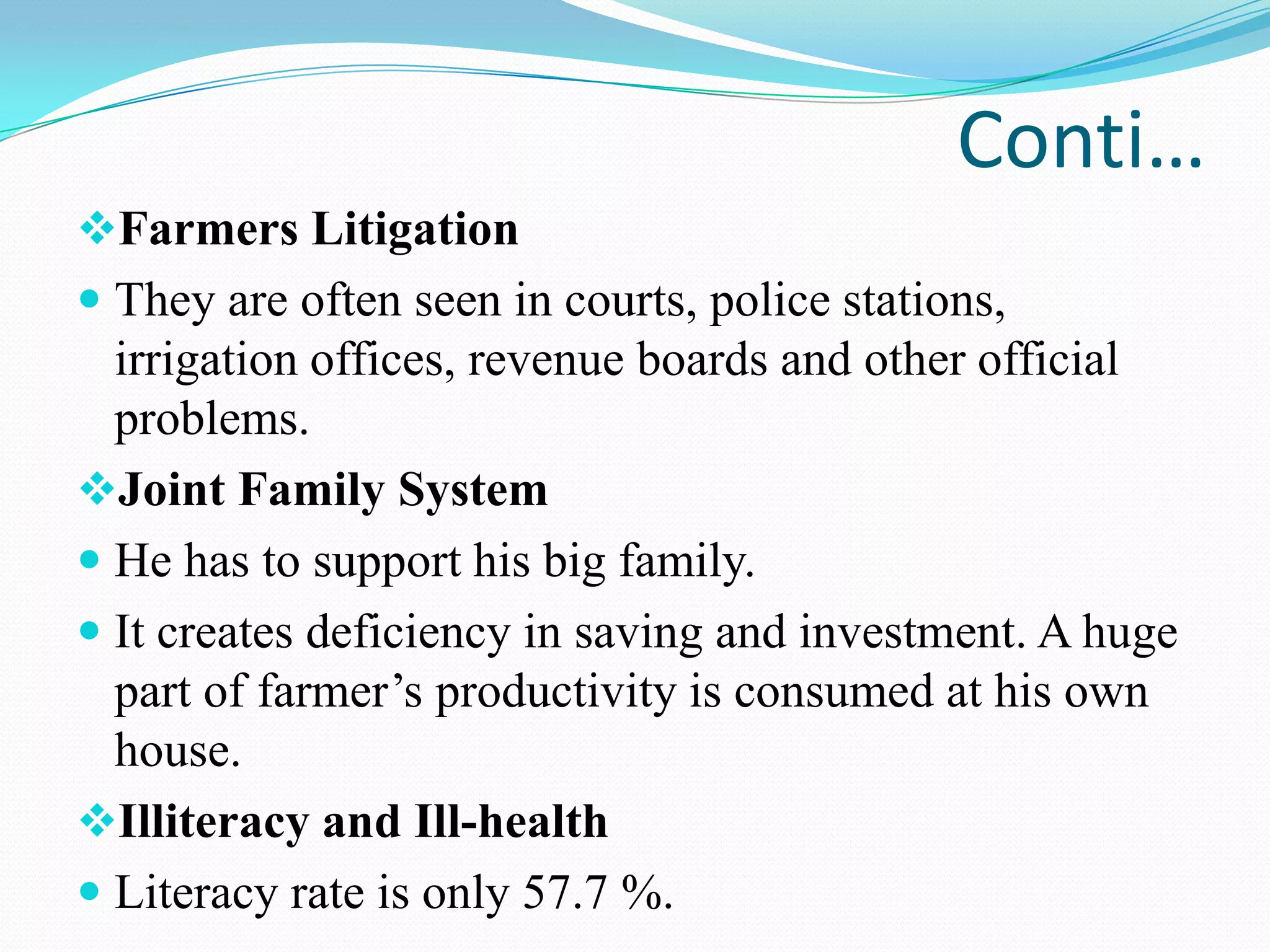 Conti…
Farmers Litigation
 They are often seen in courts, police stations,
irrigation offices, revenue boards and other official
problems.
Joint Family System
 He has to support his big family.
 It creates deficiency in saving and investment. A huge
part of farmer’s productivity is consumed at his own
house.
Illiteracy and Ill-health
 Literacy rate is only 57.7 %.
 