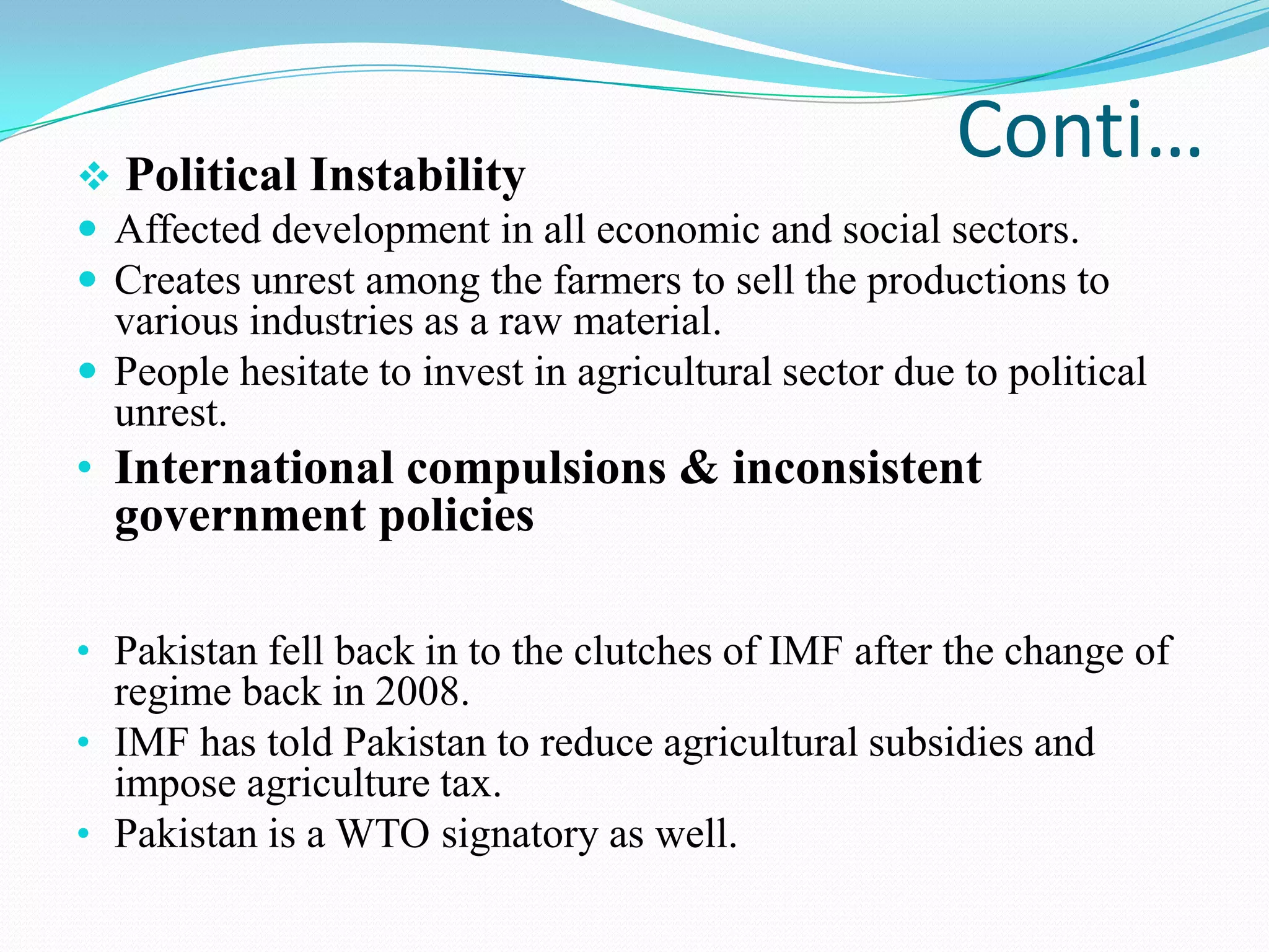 Conti… Political Instability
 Affected development in all economic and social sectors.
 Creates unrest among the farmers to sell the productions to
various industries as a raw material.
 People hesitate to invest in agricultural sector due to political
unrest.
• International compulsions & inconsistent
government policies
• Pakistan fell back in to the clutches of IMF after the change of
regime back in 2008.
• IMF has told Pakistan to reduce agricultural subsidies and
impose agriculture tax.
• Pakistan is a WTO signatory as well.
 