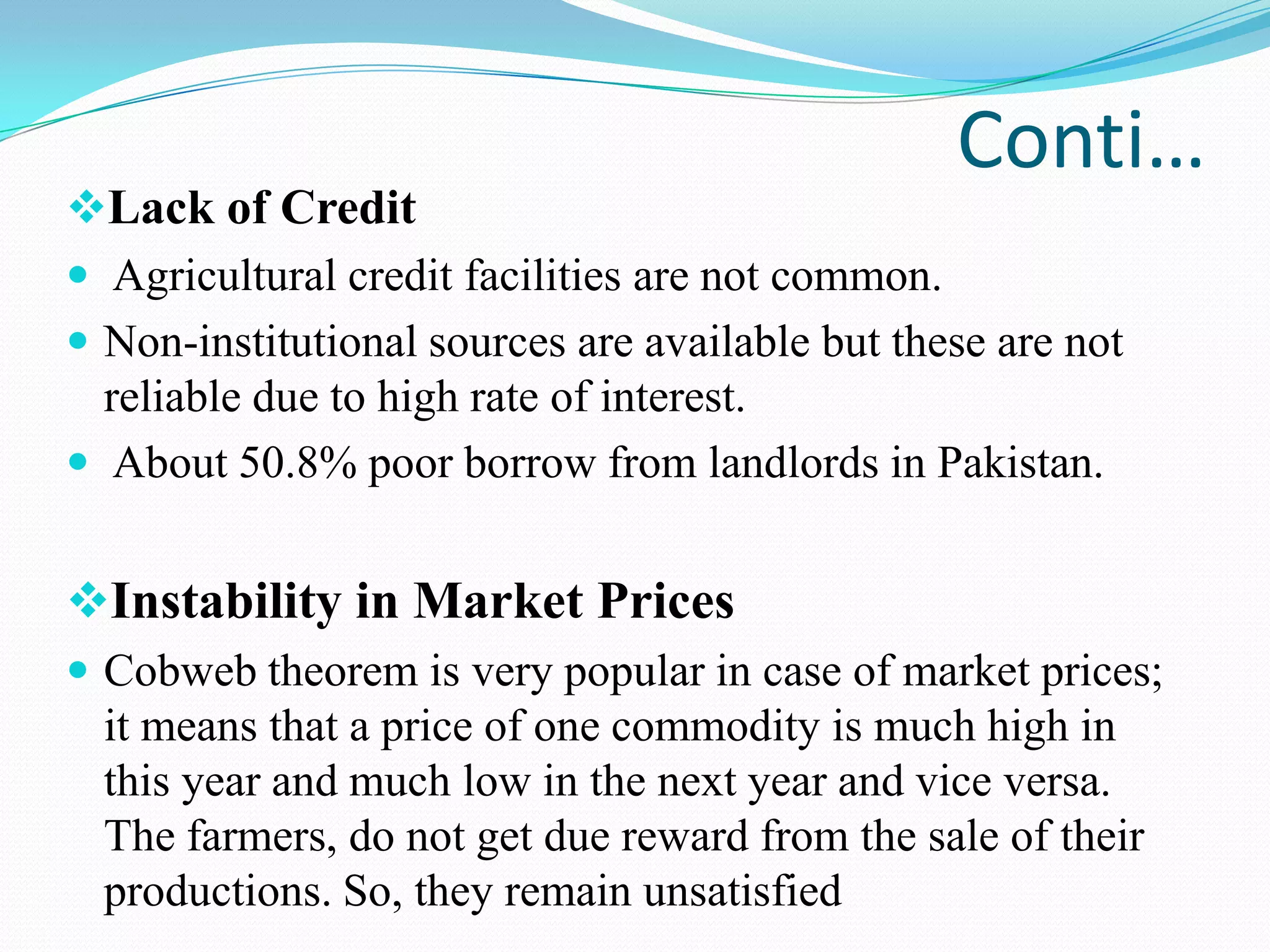 Conti…
Lack of Credit
 Agricultural credit facilities are not common.
 Non-institutional sources are available but these are not
reliable due to high rate of interest.
 About 50.8% poor borrow from landlords in Pakistan.
Instability in Market Prices
 Cobweb theorem is very popular in case of market prices;
it means that a price of one commodity is much high in
this year and much low in the next year and vice versa.
The farmers, do not get due reward from the sale of their
productions. So, they remain unsatisfied
 