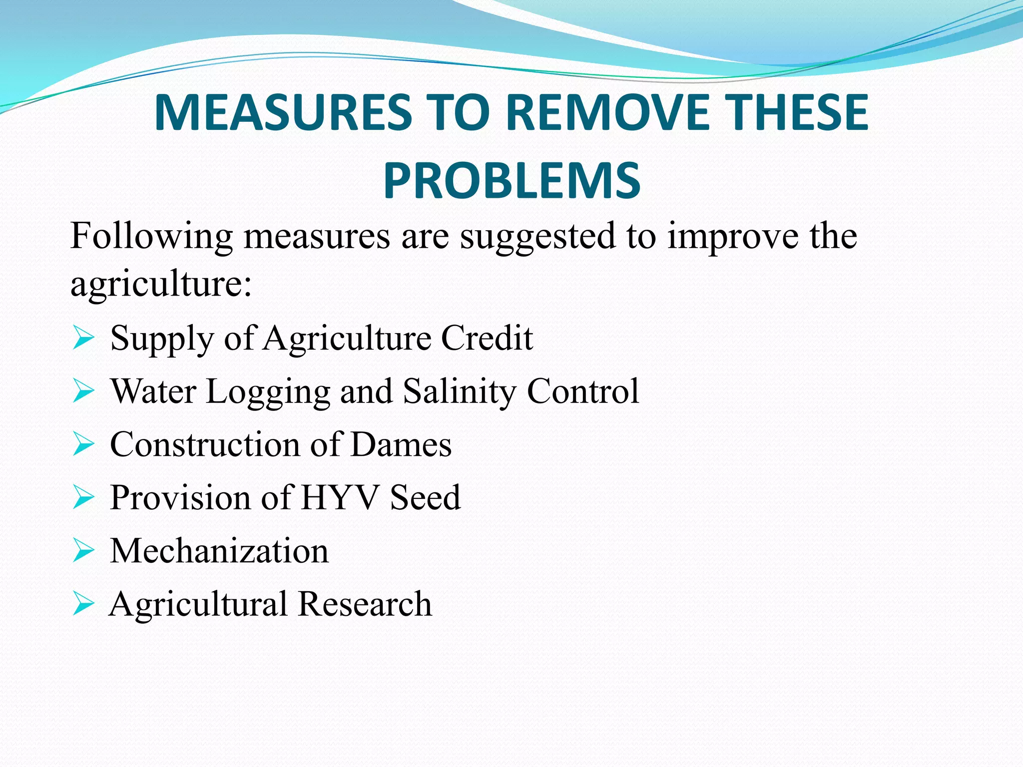 MEASURES TO REMOVE THESE
PROBLEMS
Following measures are suggested to improve the
agriculture:
 Supply of Agriculture Credit
 Water Logging and Salinity Control
 Construction of Dames
 Provision of HYV Seed
 Mechanization
 Agricultural Research
 