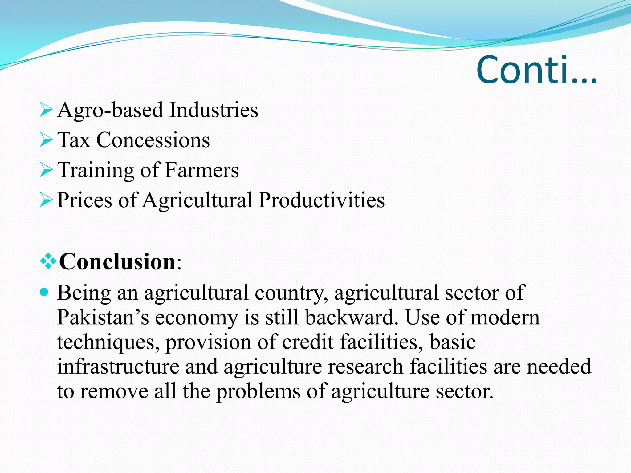 Conti…
Agro-based Industries
Tax Concessions
Training of Farmers
Prices of Agricultural Productivities
Conclusion:
 Being an agricultural country, agricultural sector of
Pakistan’s economy is still backward. Use of modern
techniques, provision of credit facilities, basic
infrastructure and agriculture research facilities are needed
to remove all the problems of agriculture sector.
 
