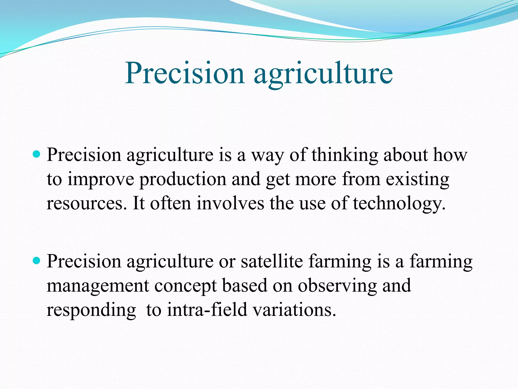Precision agriculture
 Precision agriculture is a way of thinking about how
to improve production and get more from existing
resources. It often involves the use of technology.
 Precision agriculture or satellite farming is a farming
management concept based on observing and
responding to intra-field variations.
 
