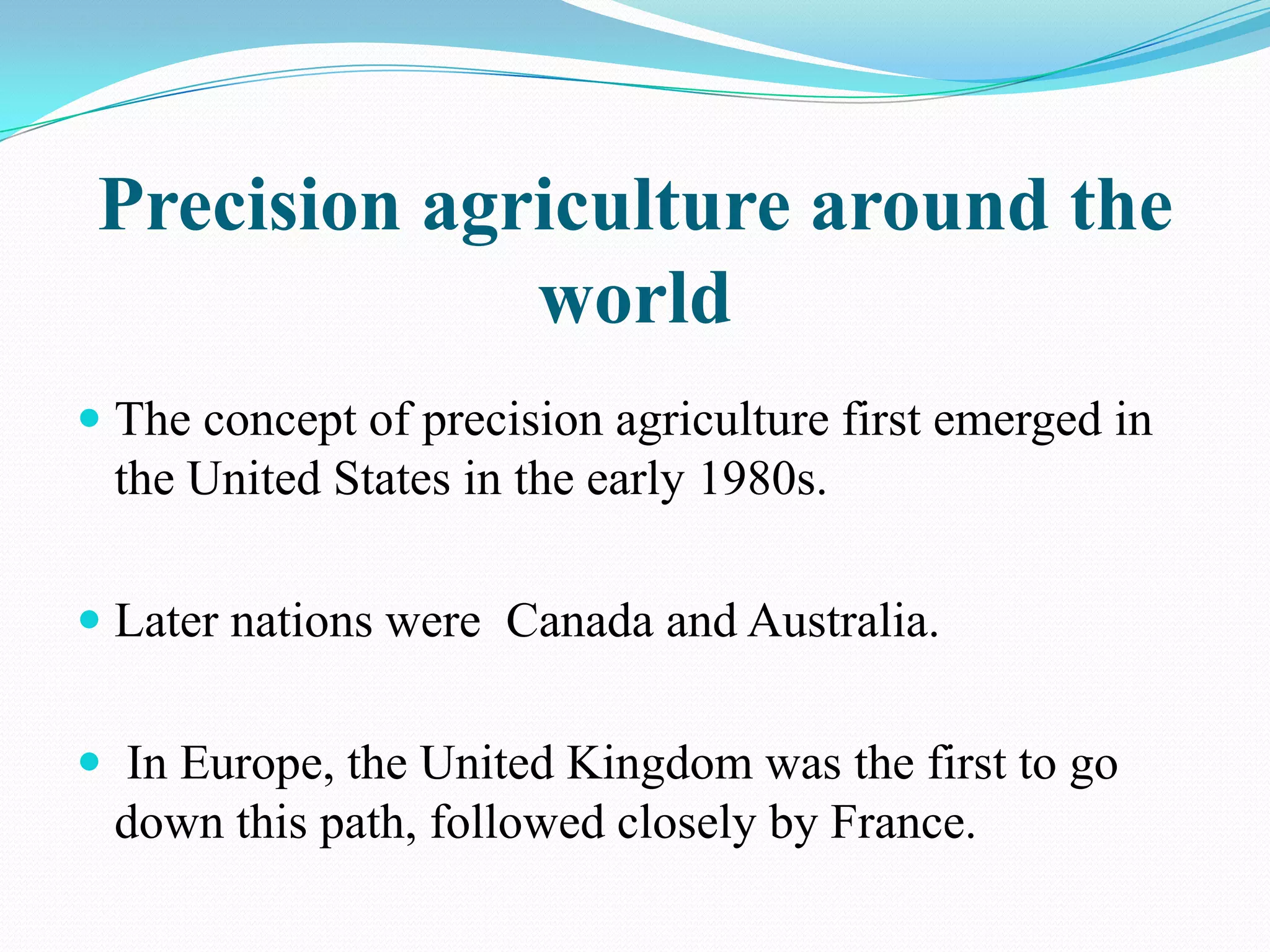 Precision agriculture around the
world
 The concept of precision agriculture first emerged in
the United States in the early 1980s.
 Later nations were Canada and Australia.
 In Europe, the United Kingdom was the first to go
down this path, followed closely by France.
 