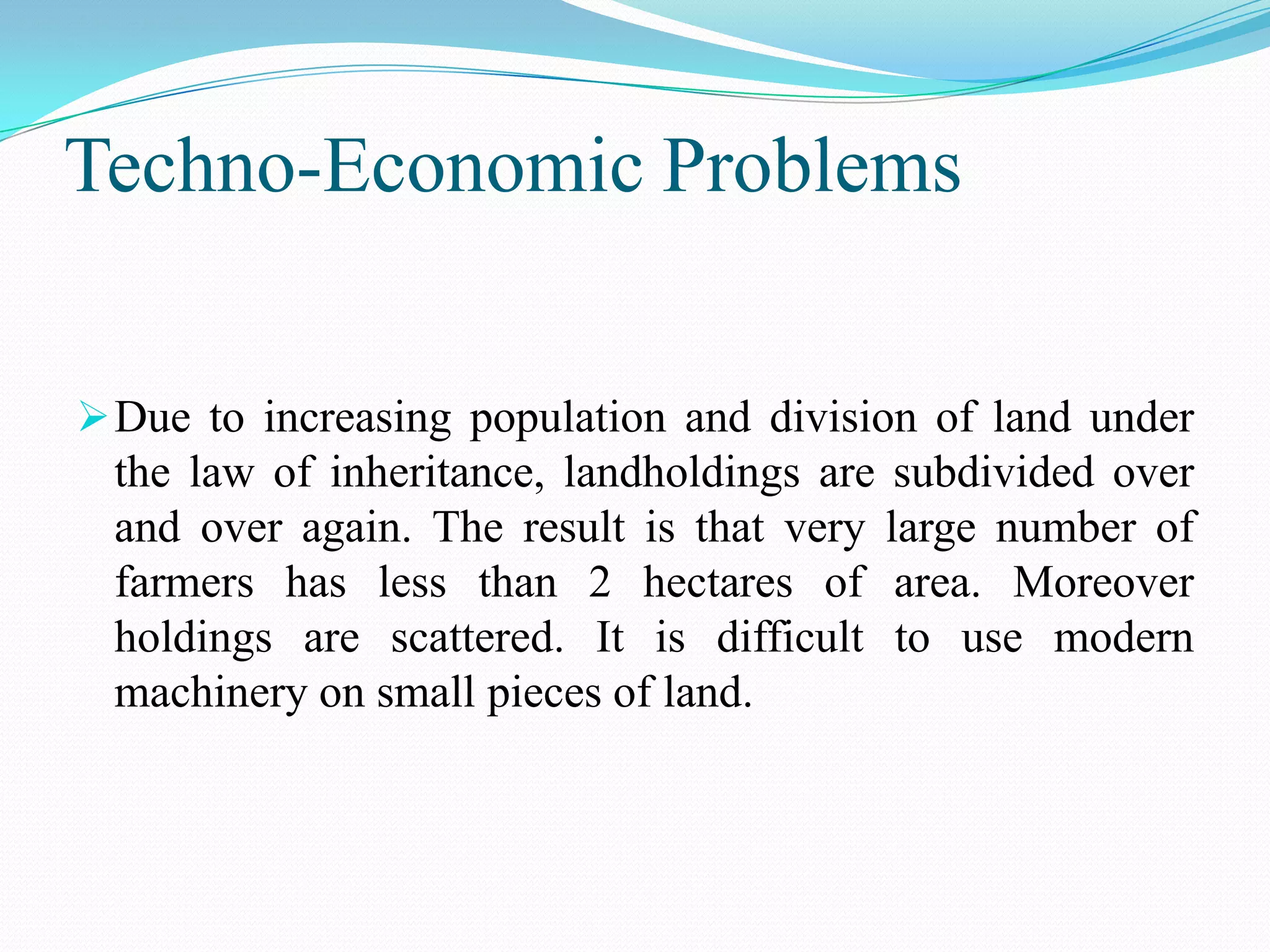 Techno-Economic Problems
Due to increasing population and division of land under
the law of inheritance, landholdings are subdivided over
and over again. The result is that very large number of
farmers has less than 2 hectares of area. Moreover
holdings are scattered. It is difficult to use modern
machinery on small pieces of land.
 