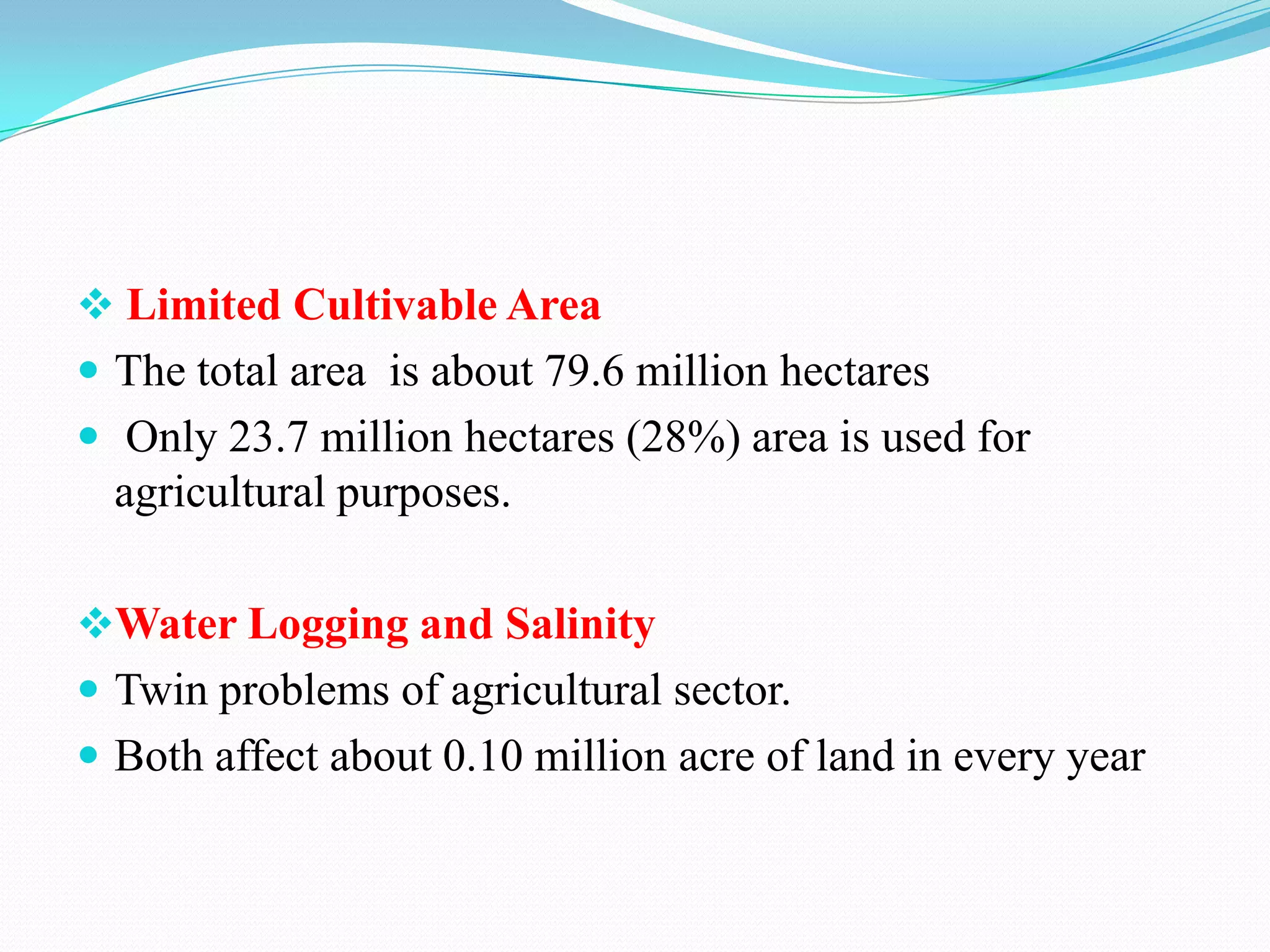  Limited Cultivable Area
 The total area is about 79.6 million hectares
 Only 23.7 million hectares (28%) area is used for
agricultural purposes.
Water Logging and Salinity
 Twin problems of agricultural sector.
 Both affect about 0.10 million acre of land in every year
 