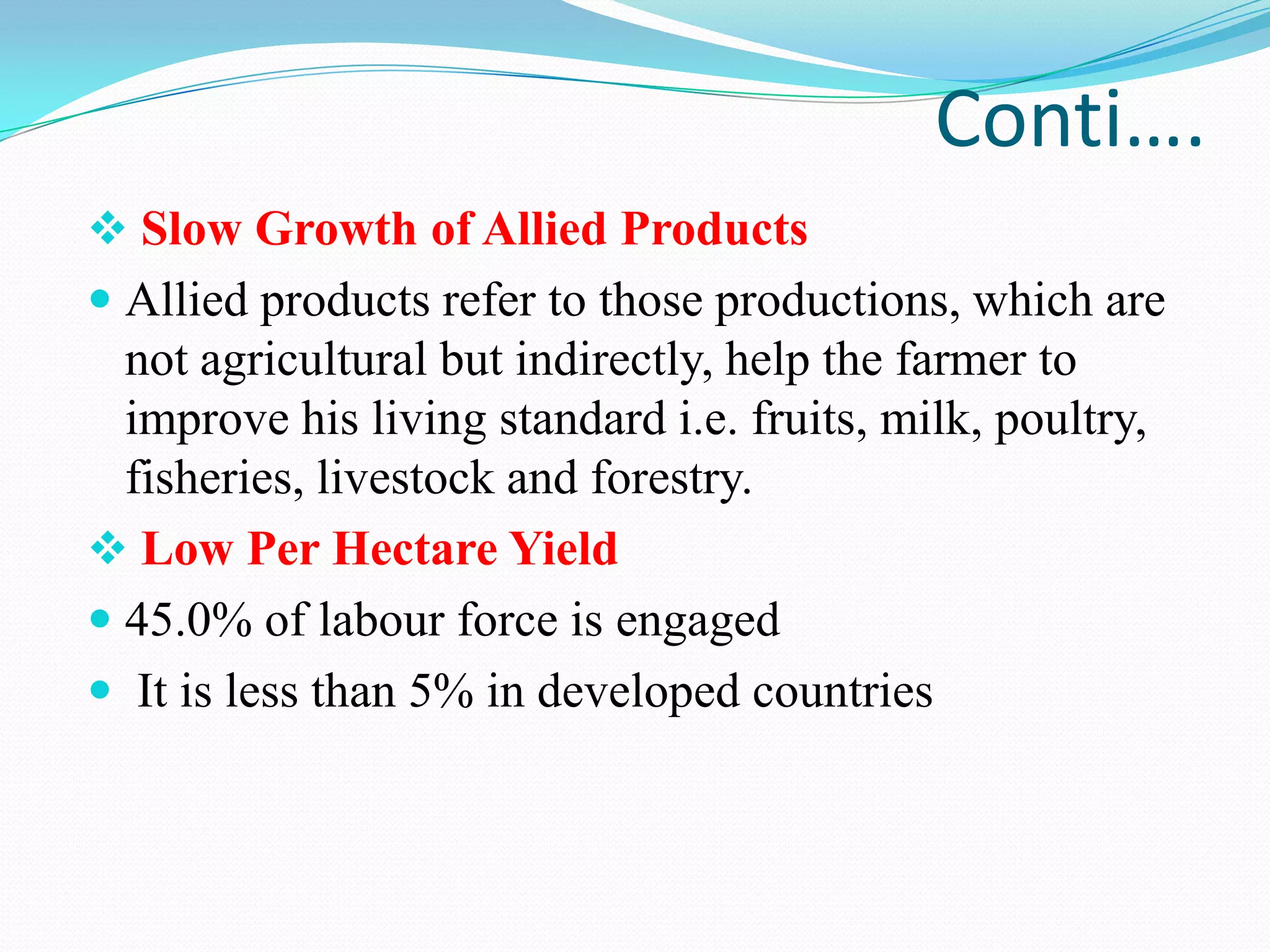 Conti….
 Slow Growth of Allied Products
 Allied products refer to those productions, which are
not agricultural but indirectly, help the farmer to
improve his living standard i.e. fruits, milk, poultry,
fisheries, livestock and forestry.
 Low Per Hectare Yield
 45.0% of labour force is engaged
 It is less than 5% in developed countries
 