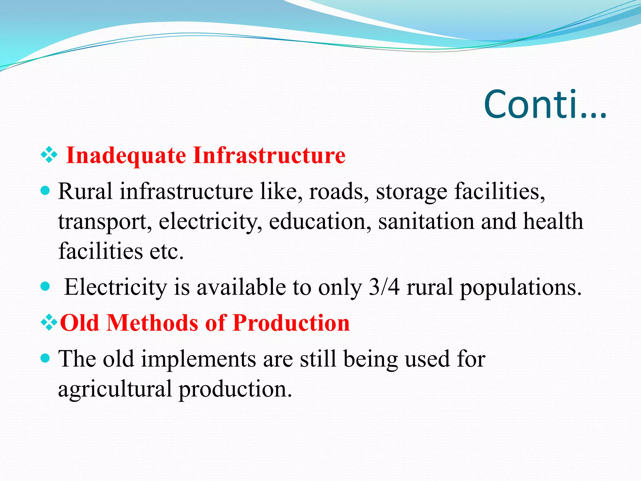 Conti…
 Inadequate Infrastructure
 Rural infrastructure like, roads, storage facilities,
transport, electricity, education, sanitation and health
facilities etc.
 Electricity is available to only 3/4 rural populations.
Old Methods of Production
 The old implements are still being used for
agricultural production.
 