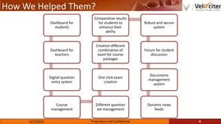 How We Helped Them?
4Proprietary and Confidential6/17/2014
Dashboard for
students
Dashboard for
teachers
Digital question
entry system
Course
management
Different question
set management
One click exam
creation
Creation different
combination of
exam for course
packages
Comparative results
for students to
enhance their
ability
Robust and secure
system
Forum for student
discussion
Documents
management
system
Dynamic news
feeds