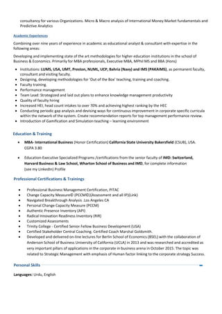 consultancy for various Organizations. Micro & Macro analysis of International Money Market fundamentals and
Predictive Analytics
Academic Experiences
Combining over nine years of experience in academic as educational analyst & consultant with expertise in the
following areas:
Developing and implementing state of the art methodologies for higher education institutions in the school of
Business & Economics. Primarily for MBA professionals, Executive MBA, MPhil MS and BBA (Hons)
 Institutions: LUMS, USA, UMT, Preston, NUML, UCP, Bahria (Navy) and IMS (PAKAIMS), as permanent faculty,
consultant and visiting faculty.
 Designing, developing methodologies for ‘Out of the Box’ teaching, training and coaching.
 Faculty training.
 Performance management
 Team Lead: Strategized and laid out plans to enhance knowledge management productivity
 Quality of faculty hiring
 Increased HEI, head count intakes to over 70% and achieving highest ranking by the HEC
 Conducting periodic gap analysis and devising ways for continuous improvement in corporate specific curricula
within the network of the system. Create recommendation reports for top management performance review.
 Introduction of Gamification and Simulation teaching – learning environment
Education & Training
 MBA- International Business (Honor Certification) California State University Bakersfield (CSUB), USA.
CGPA 3.80
 Education-Executive Specialized Programs /certifications from the senior faculty of IMD: Switzerland,
Harvard Business & Law School, Wharton School of Business and IMD, for complete information
(see my LinkedIn) Profile
Professional Certifications & Trainings
 Professional Business Management Certification, PITAC
 Change Capacity Measure© (PCCM©)(Assessment and all IP)(Link)
 Navigated Breakthrough Analysis .Los Angeles CA
 Personal Change Capacity Measure (PCCM)
 Authentic Presence Inventory (API)
 Radical Innovation Readiness Inventory (RIR)
 Customized Assessments
 Trinity College - Certified Senior Fellow Business Development (USA)
 Certified Stakeholder Central Coaching. Certified Coach Marshal Goldsmith.
 Developed and delivered on-line lectures for Berlin School of Economics (BSEL) with the collaboration of
Anderson School of Business University of California (UCLA) in 2013 and was researched and accredited as
very important pillars of applications in the corporate in business arena in October 2015. The topic was
related to Strategic Management with emphasis of Human factor linking to the corporate strategy Success.
Personal Skills
Languages: Urdu, English
 
