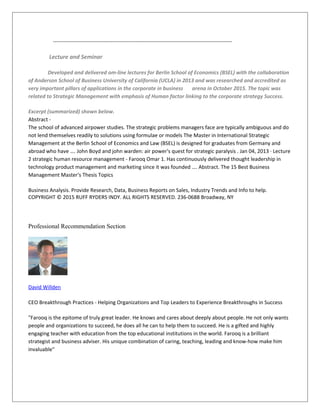 ------------------------------------------------------------------------------------------------------
Lecture and Seminar
Developed and delivered om-line lectures for Berlin School of Economics (BSEL) with the collaboration
of Anderson School of Business University of California (UCLA) in 2013 and was researched and accredited as
very important pillars of applications in the corporate in business arena in October 2015. The topic was
related to Strategic Management with emphasis of Human factor linking to the corporate strategy Success.
Excerpt (summarized) shown below.
Abstract -
The school of advanced airpower studies. The strategic problems managers face are typically ambiguous and do
not lend themselves readily to solutions using formulae or models The Master in International Strategic
Management at the Berlin School of Economics and Law (BSEL) is designed for graduates from Germany and
abroad who have …. John Boyd and john warden: air power's quest for strategic paralysis . Jan 04, 2013 · Lecture
2 strategic human resource management - Farooq Omar 1. Has continuously delivered thought leadership in
technology product management and marketing since it was founded …. Abstract. The 15 Best Business
Management Master's Thesis Topics
Business Analysis. Provide Research, Data, Business Reports on Sales, Industry Trends and Info to help.
COPYRIGHT © 2015 RUFF RYDERS INDY. ALL RIGHTS RESERVED. 236-0688 Broadway, NY
Professional Recommendation Section
David Willden
CEO Breakthrough Practices - Helping Organizations and Top Leaders to Experience Breakthroughs in Success
"Farooq is the epitome of truly great leader. He knows and cares about deeply about people. He not only wants
people and organizations to succeed, he does all he can to help them to succeed. He is a gifted and highly
engaging teacher with education from the top educational institutions in the world. Farooq is a brilliant
strategist and business adviser. His unique combination of caring, teaching, leading and know-how make him
invaluable"
 